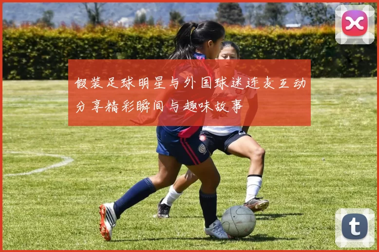假装足球明星与外国球迷连麦互动分享精彩瞬间与趣味故事
