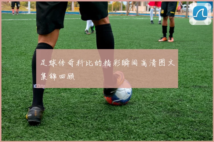 足球传奇科比的精彩瞬间高清图文集锦回顾