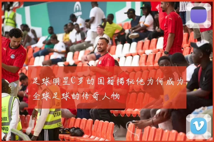 足球明星C罗的国籍揭秘他为何成为全球足球的传奇人物