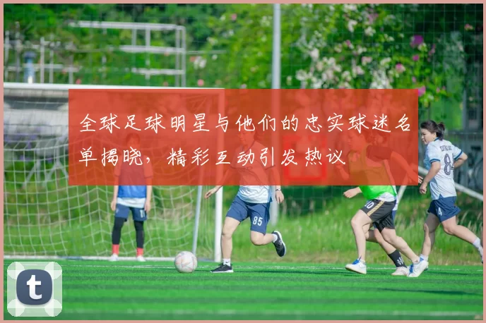 全球足球明星与他们的忠实球迷名单揭晓，精彩互动引发热议