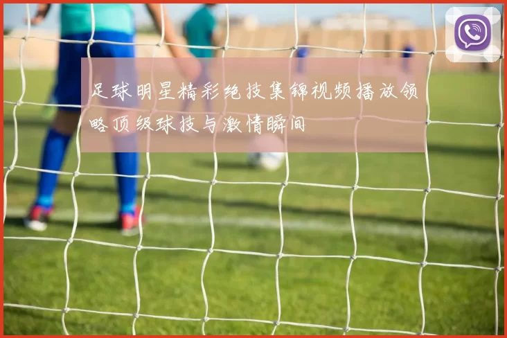 足球明星精彩绝技集锦视频播放领略顶级球技与激情瞬间