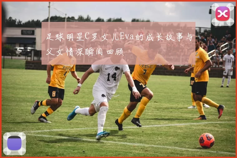 足球明星C罗女儿Eva的成长故事与父女情深瞬间回顾