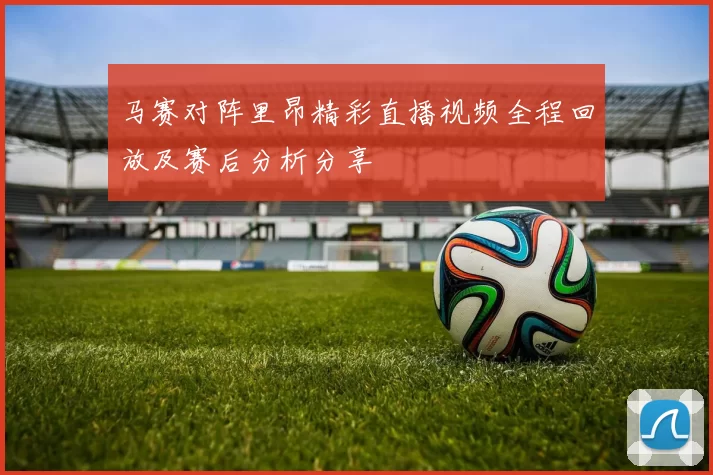 马赛对阵里昂精彩直播视频全程回放及赛后分析分享