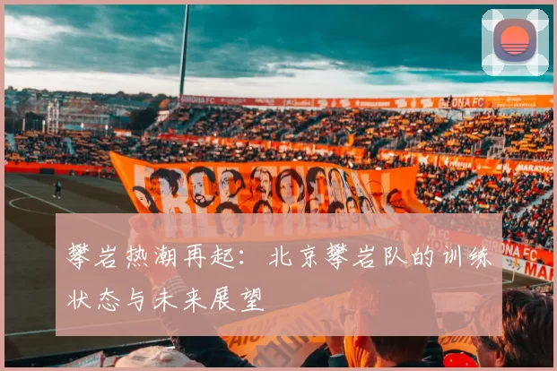 攀岩热潮再起：北京攀岩队的训练状态与未来展望