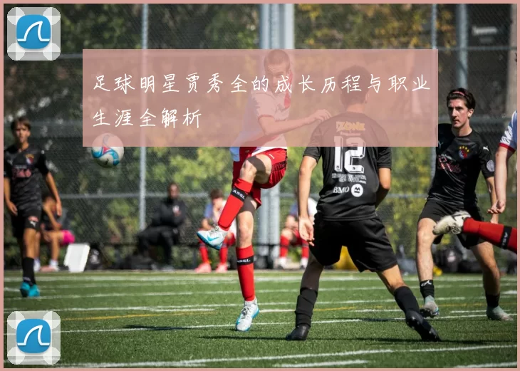 足球明星贾秀全的成长历程与职业生涯全解析