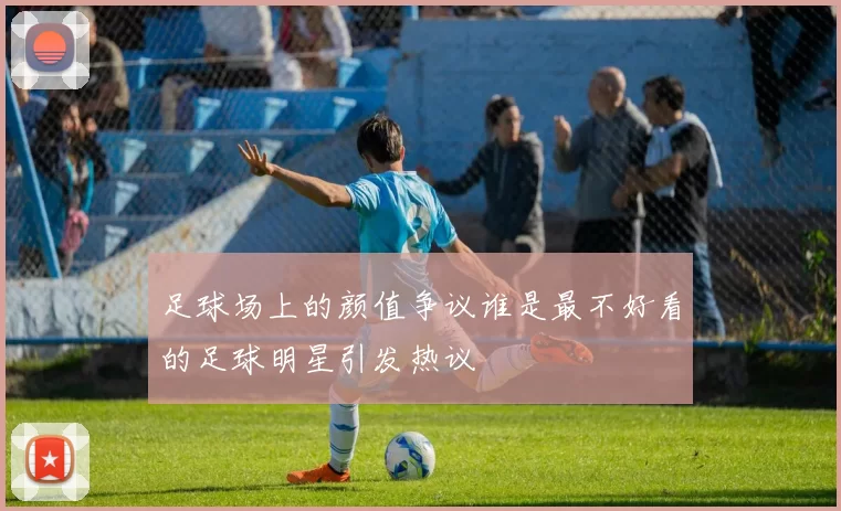 足球场上的颜值争议谁是最不好看的足球明星引发热议