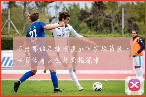 不出界的足球明星如何在绿茵场上书写传奇人生与荣耀篇章