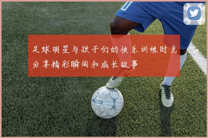 足球明星与孩子们的快乐训练时光分享精彩瞬间和成长故事
