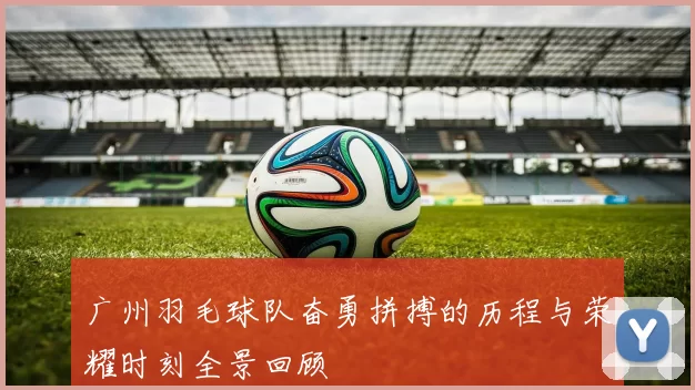 广州羽毛球队奋勇拼搏的历程与荣耀时刻全景回顾