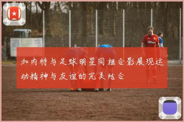 加内特与足球明星同框合影展现运动精神与友谊的完美结合