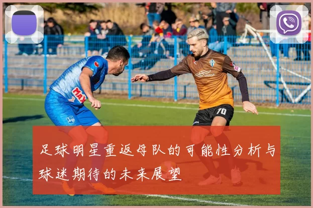 足球明星重返母队的可能性分析与球迷期待的未来展望