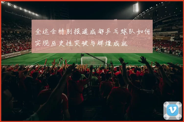全运会特别报道成都乒乓球队如何实现历史性突破与辉煌成就