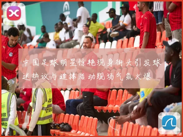 中国足球明星惊艳现身街头引发球迷热议与追捧活动现场气氛火爆