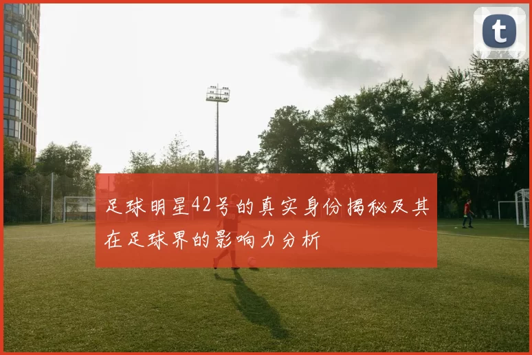 足球明星42号的真实身份揭秘及其在足球界的影响力分析