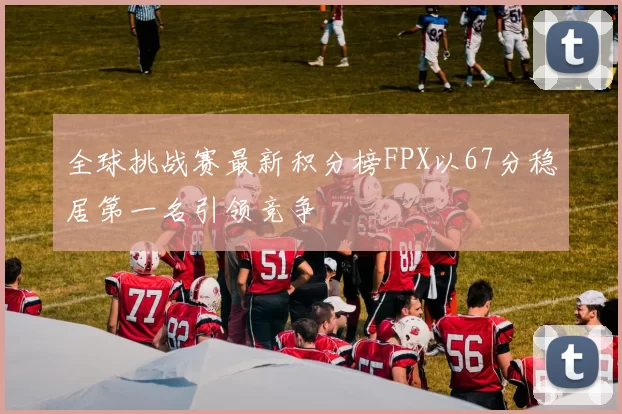 全球挑战赛最新积分榜FPX以67分稳居第一名引领竞争