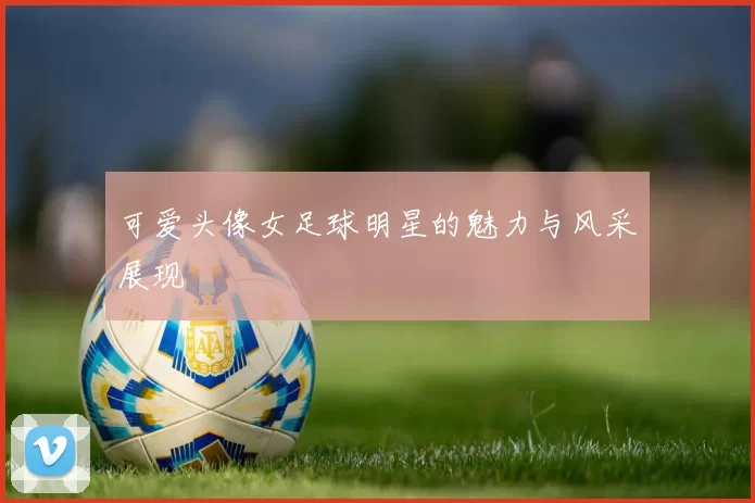 可爱头像女足球明星的魅力与风采展现