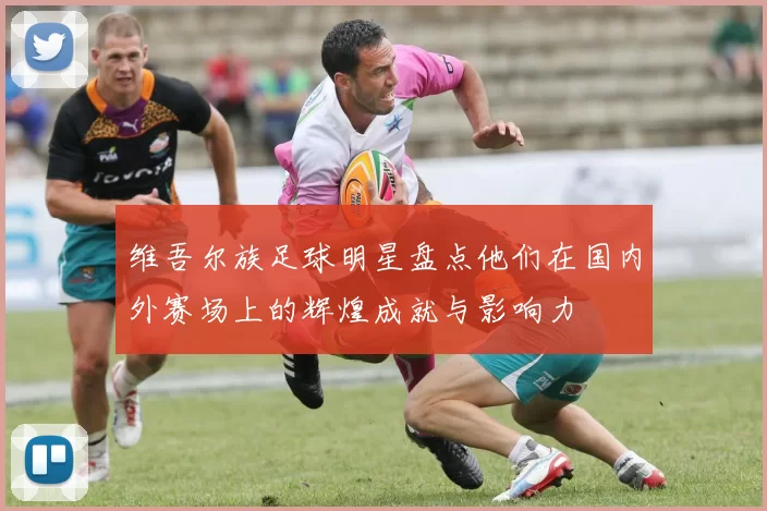 维吾尔族足球明星盘点他们在国内外赛场上的辉煌成就与影响力