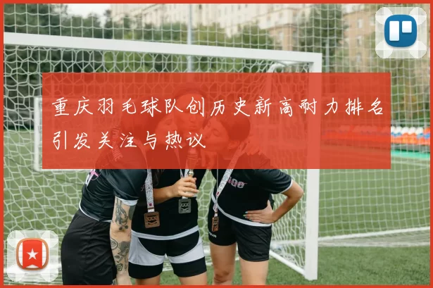 重庆羽毛球队创历史新高耐力排名引发关注与热议