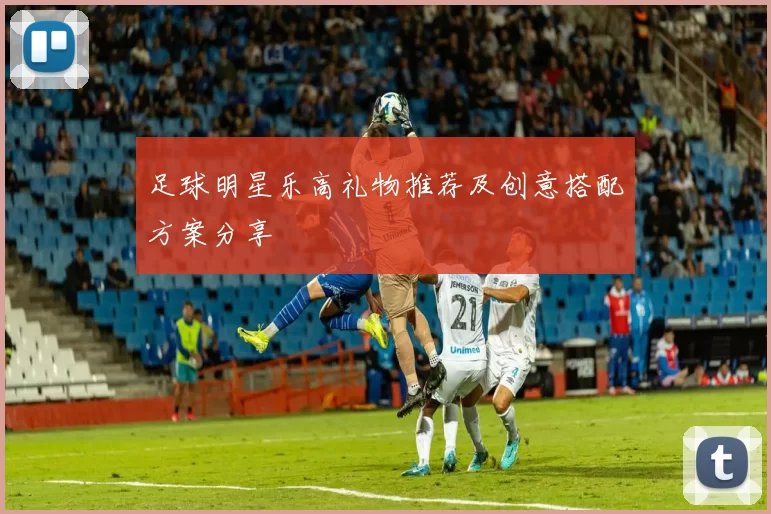 足球明星乐高礼物推荐及创意搭配方案分享