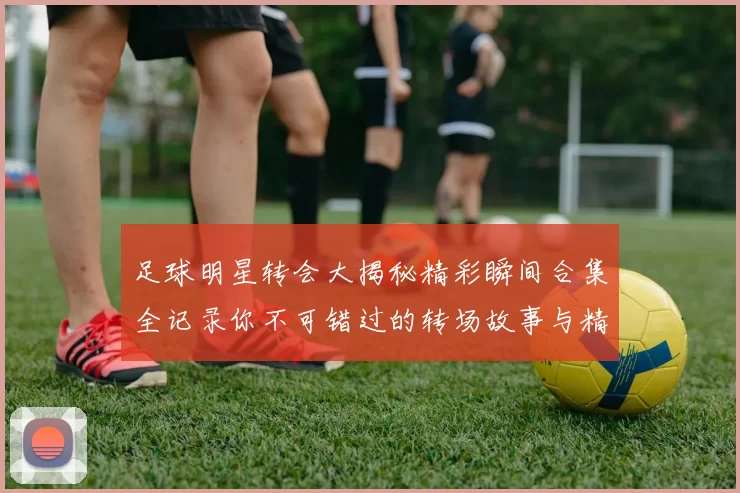 足球明星转会大揭秘精彩瞬间合集全记录你不可错过的转场故事与精彩表现