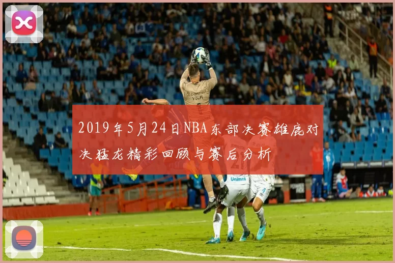 2019年5月24日NBA东部决赛雄鹿对决猛龙精彩回顾与赛后分析
