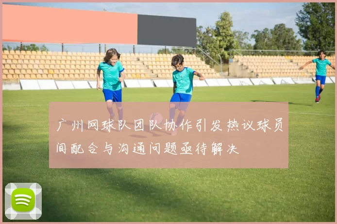 广州网球队团队协作引发热议球员间配合与沟通问题亟待解决