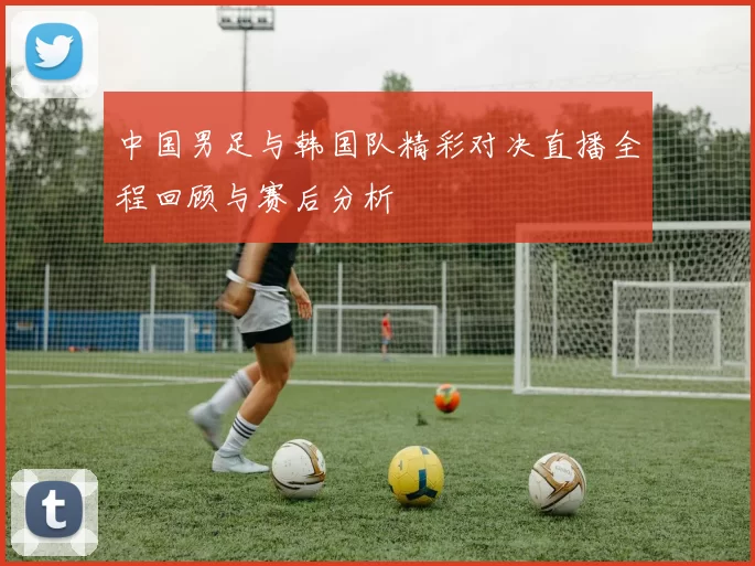 中国男足与韩国队精彩对决直播全程回顾与赛后分析