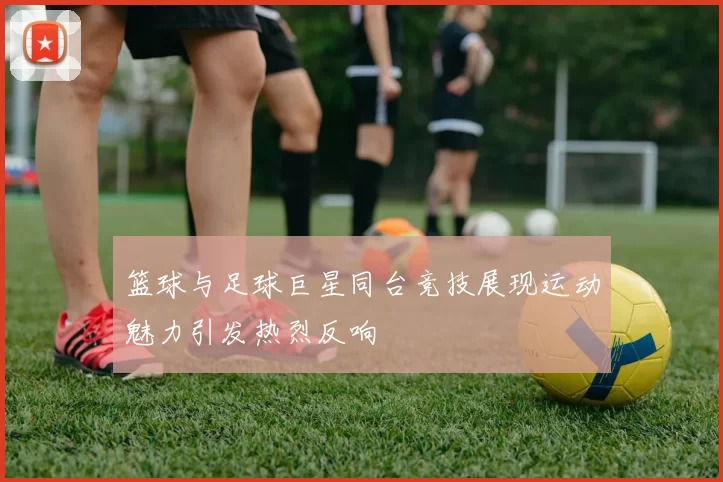 篮球与足球巨星同台竞技展现运动魅力引发热烈反响