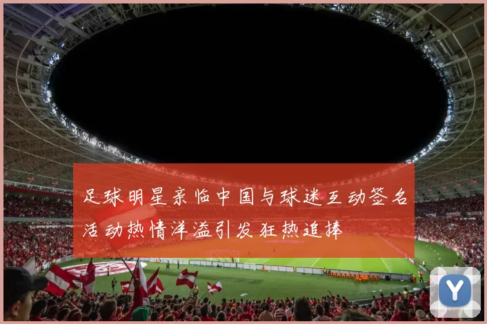 足球明星亲临中国与球迷互动签名活动热情洋溢引发狂热追捧