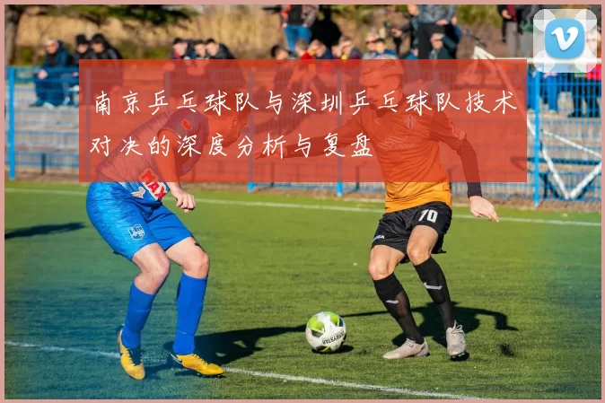 南京乒乓球队与深圳乒乓球队技术对决的深度分析与复盘