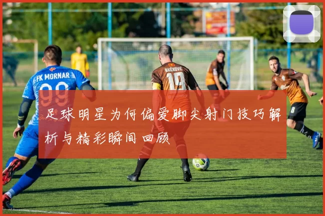 足球明星为何偏爱脚尖射门技巧解析与精彩瞬间回顾