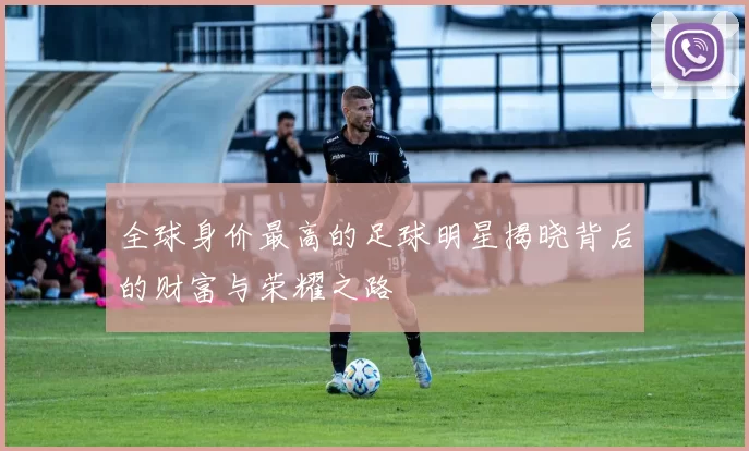 全球身价最高的足球明星揭晓背后的财富与荣耀之路