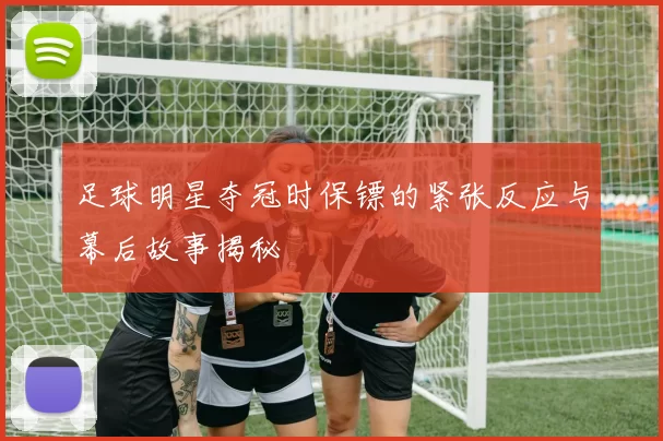 足球明星夺冠时保镖的紧张反应与幕后故事揭秘