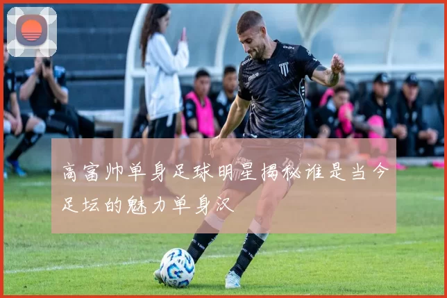 高富帅单身足球明星揭秘谁是当今足坛的魅力单身汉