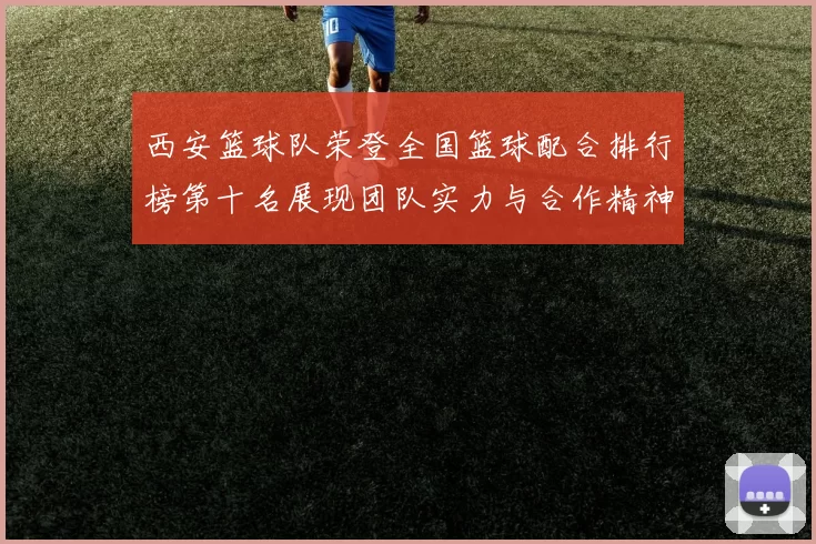 西安篮球队荣登全国篮球配合排行榜第十名展现团队实力与合作精神