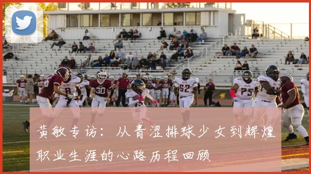 黄敏专访：从青涩排球少女到辉煌职业生涯的心路历程回顾