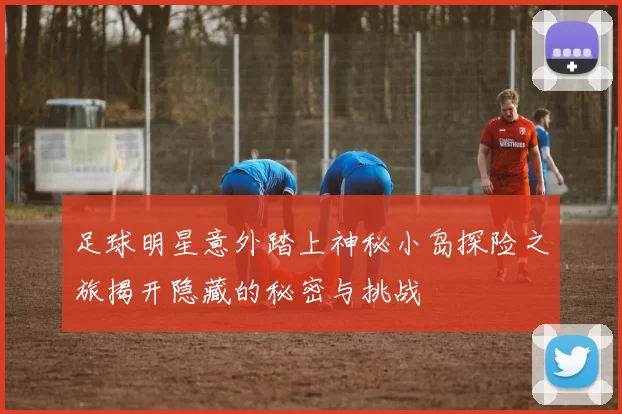 足球明星意外踏上神秘小岛探险之旅揭开隐藏的秘密与挑战