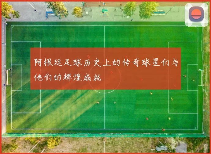 阿根廷足球历史上的传奇球星们与他们的辉煌成就