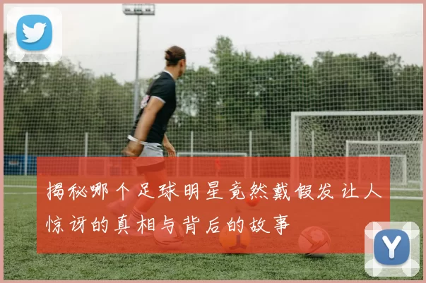 揭秘哪个足球明星竟然戴假发让人惊讶的真相与背后的故事