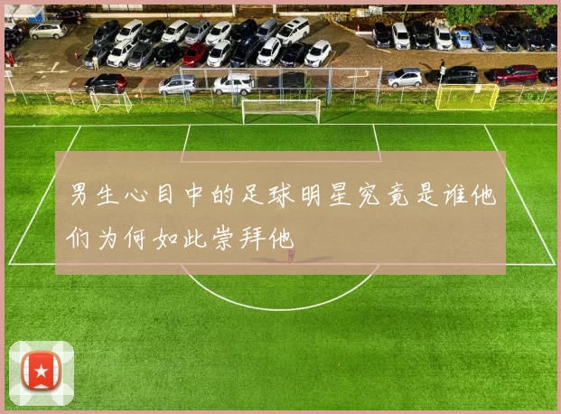 男生心目中的足球明星究竟是谁他们为何如此崇拜他