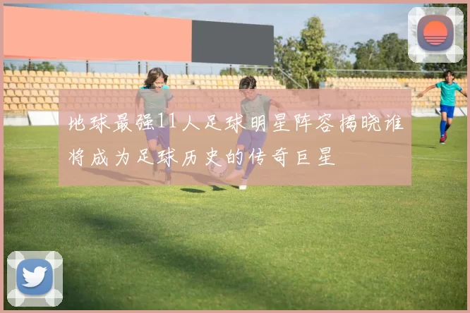 地球最强11人足球明星阵容揭晓谁将成为足球历史的传奇巨星