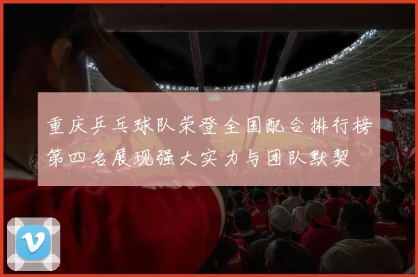 重庆乒乓球队荣登全国配合排行榜第四名展现强大实力与团队默契