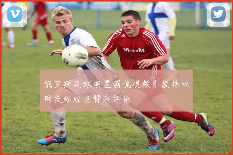 俄罗斯足球明星调侃视频引发热议网友纷纷点赞和评论