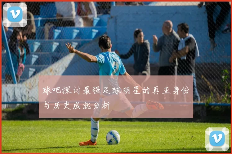 球吧探讨最强足球明星的真正身份与历史成就分析