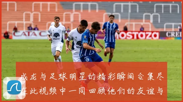 成龙与足球明星的精彩瞬间合集尽在此视频中一同回顾他们的友谊与传奇时刻
