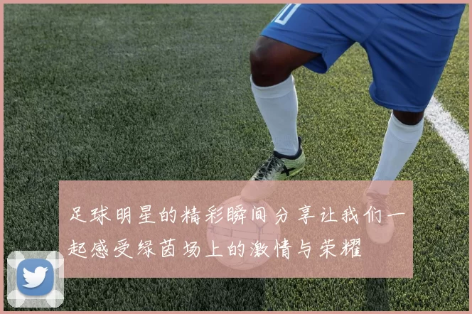 足球明星的精彩瞬间分享让我们一起感受绿茵场上的激情与荣耀