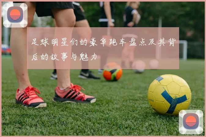 足球明星们的豪华跑车盘点及其背后的故事与魅力
