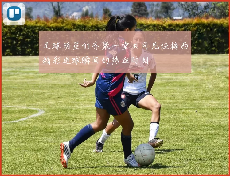足球明星们齐聚一堂共同见证梅西精彩进球瞬间的热血时刻
