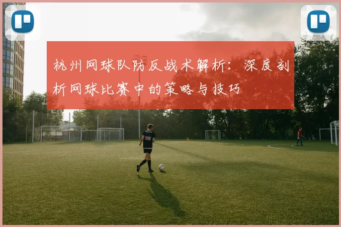 杭州网球队防反战术解析：深度剖析网球比赛中的策略与技巧