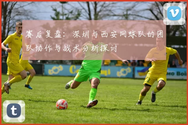 赛后复盘：深圳与西安网球队的团队协作与战术分析探讨
